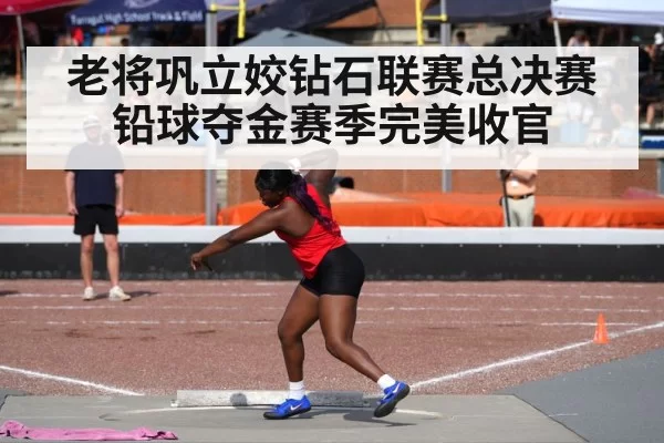 老将巩立姣钻石联赛总决赛铅球夺金赛季完美收官