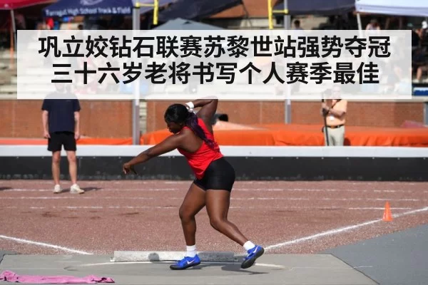 巩立姣钻石联赛苏黎世站强势夺冠 三十六岁老将书写个人赛季最佳