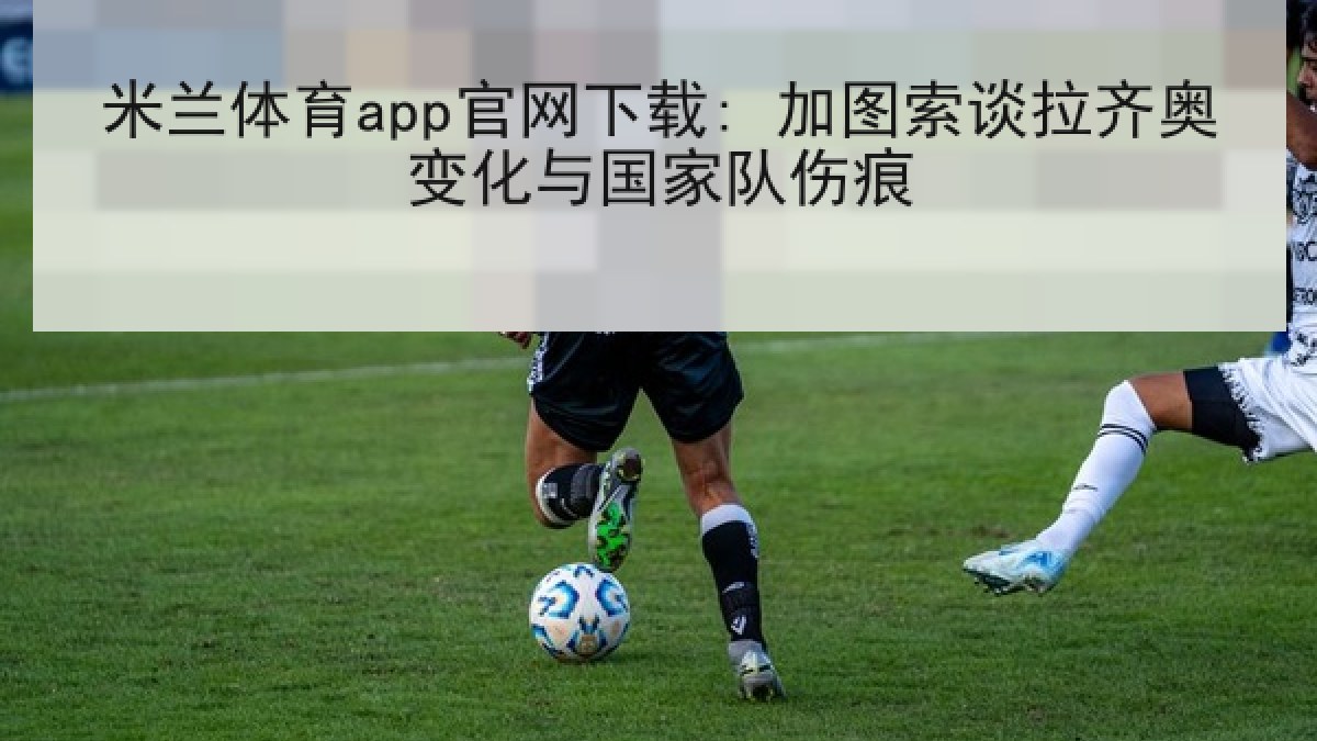 米兰体育app官网下载: 加图索谈拉齐奥变化与国家队伤痕