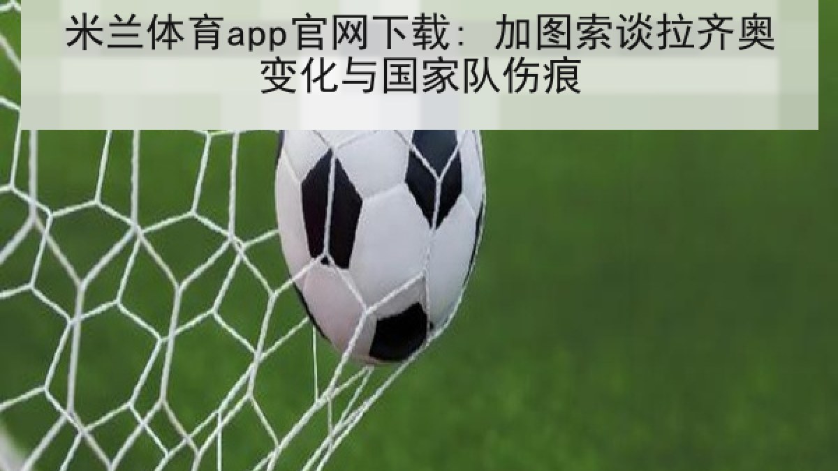 米兰体育app官网下载: 加图索谈拉齐奥变化与国家队伤痕